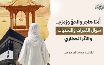 أُمّنا هاجر والحجّ وزمزم.. سؤال القدرات والتحديات والأثر الحضاري