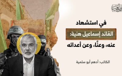 في استشهاد القائد إسماعيل هنية: عنه، وعنَّا، وعن أعدائه